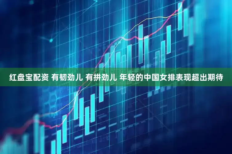 红盘宝配资 有韧劲儿 有拼劲儿 年轻的中国女排表现超出期待