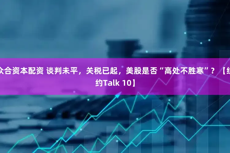 众合资本配资 谈判未平，关税已起，美股是否“高处不胜寒”？【纽约Talk 10】