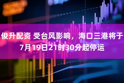 俊升配资 受台风影响，海口三港将于7月19日21时30分起停运