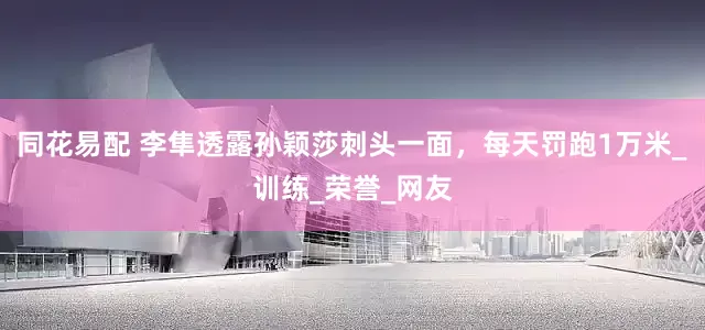 同花易配 李隼透露孙颖莎刺头一面，每天罚跑1万米_训练_荣誉_网友