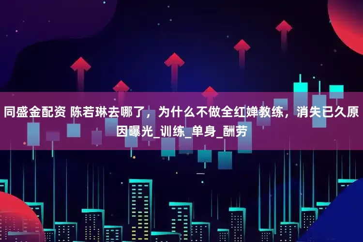 同盛金配资 陈若琳去哪了，为什么不做全红婵教练，消失已久原因曝光_训练_单身_酬劳