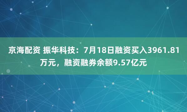 京海配资 振华科技：7月18日融资买入3961.81万元，融资融券余额9.57亿元