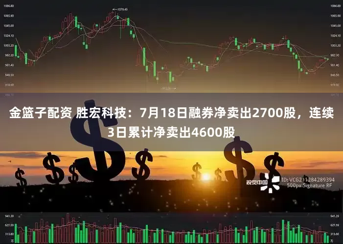金篮子配资 胜宏科技：7月18日融券净卖出2700股，连续3日累计净卖出4600股