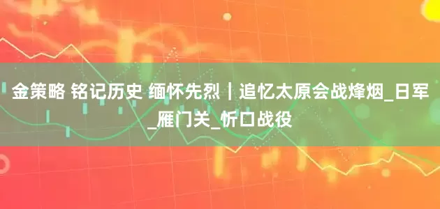 金策略 铭记历史 缅怀先烈｜追忆太原会战烽烟_日军_雁门关_忻口战役