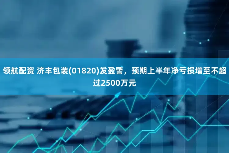 领航配资 济丰包装(01820)发盈警，预期上半年净亏损增至不超过2500万元