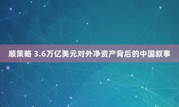 顺策略 3.6万亿美元对外净资产背后的中国叙事