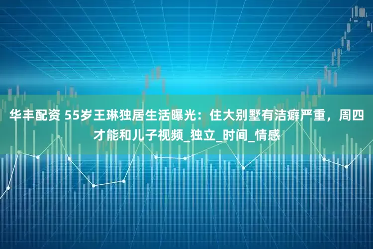 华丰配资 55岁王琳独居生活曝光：住大别墅有洁癖严重，周四才能和儿子视频_独立_时间_情感