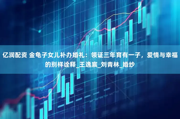 亿润配资 金龟子女儿补办婚礼：领证三年育有一子，爱情与幸福的别样诠释_王逸宸_刘青林_婚纱