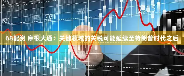 68配资 摩根大通：关键领域的关税可能延续至特朗普时代之后