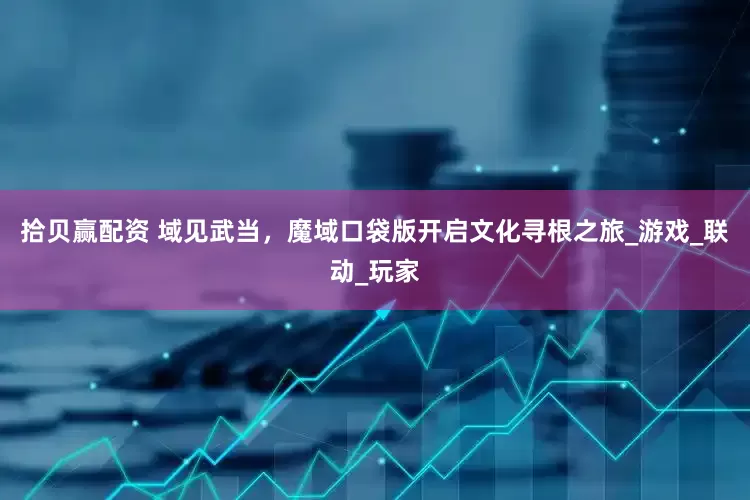 拾贝赢配资 域见武当，魔域口袋版开启文化寻根之旅_游戏_联动_玩家