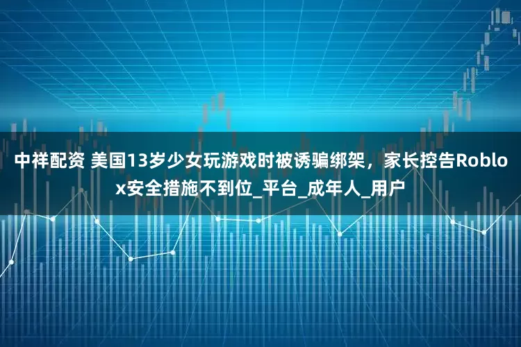 中祥配资 美国13岁少女玩游戏时被诱骗绑架，家长控告Roblox安全措施不到位_平台_成年人_用户