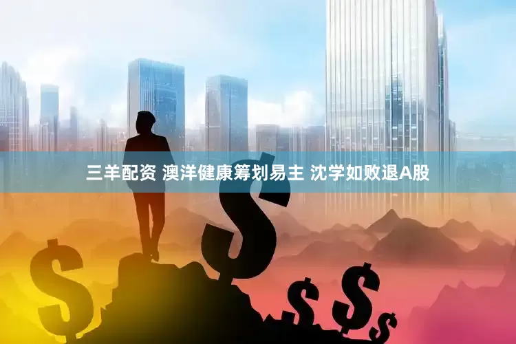 三羊配资 澳洋健康筹划易主 沈学如败退A股