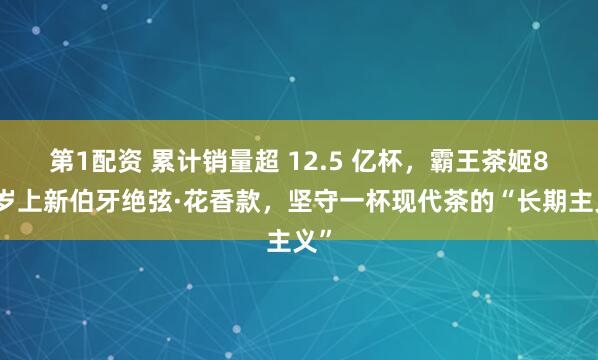 第1配资 累计销量超 12.5 亿杯，霸王茶姬8周岁上新伯牙绝弦·花香款，坚守一杯现代茶的“长期主义”