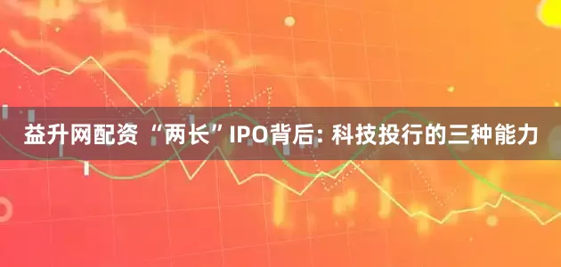 益升网配资 “两长”IPO背后: 科技投行的三种能力