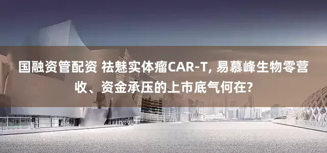 国融资管配资 祛魅实体瘤CAR-T, 易慕峰生物零营收、资金承压的上市底气何在?